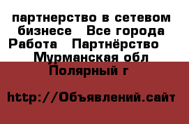 партнерство в сетевом бизнесе - Все города Работа » Партнёрство   . Мурманская обл.,Полярный г.